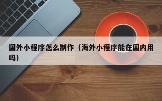 如东国外小程序怎么制作（海外小程序能在国内用吗）