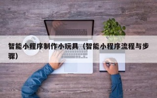 如东智能小程序制作小玩具（智能小程序流程与步骤）