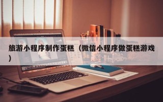 如东旅游小程序制作蛋糕（微信小程序做蛋糕游戏）